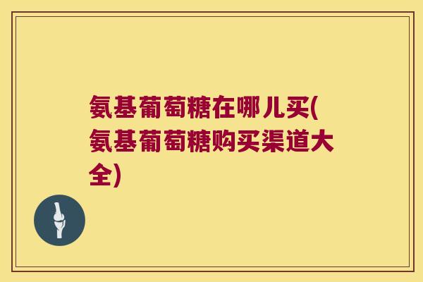 氨基葡萄糖在哪儿买(氨基葡萄糖购买渠道大全) 氨基葡萄糖在哪儿买(氨基葡萄糖购买渠道大全)