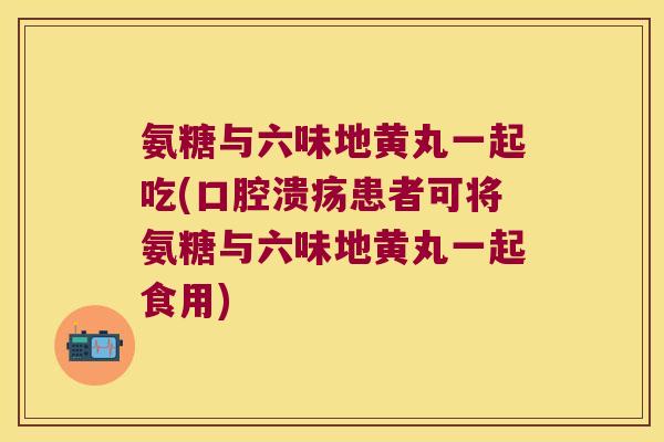 氨糖与六味地黄丸一起吃(口腔溃疡患者可将氨糖与六味地黄丸一起食用) 氨糖与六味地黄丸一起吃(口腔溃疡患者可将氨糖与六味地黄丸一起食用)