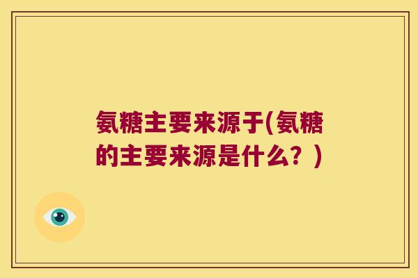 氨糖主要来源于(氨糖的主要来源是什么？)