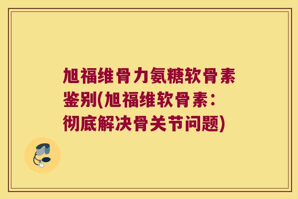 旭福维骨力氨糖软骨素鉴别(旭福维软骨素：彻底解决骨关节问题)