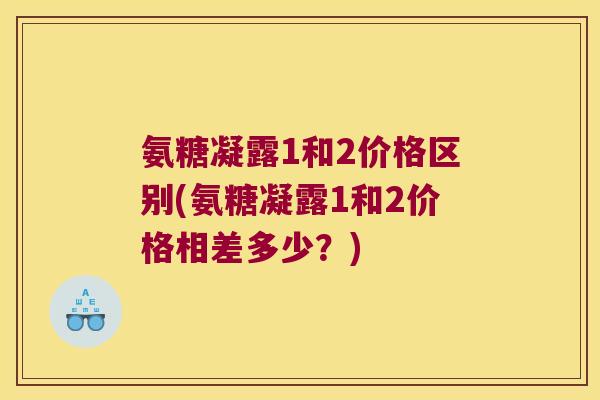 氨糖凝露1和2价格区别(氨糖凝露1和2价格相差多少?) 氨糖凝露1和2价格区别(氨糖凝露1和2价格相差多少?)