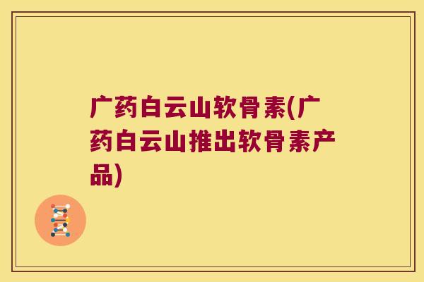 广药白云山软骨素(广药白云山推出软骨素产品) 广药白云山软骨素(广药白云山推出软骨素产品)