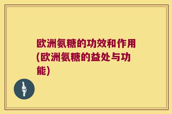 欧洲氨糖的功效和作用(欧洲氨糖的益处与功能) 欧洲氨糖的功效和作用(欧洲氨糖的益处与功能)