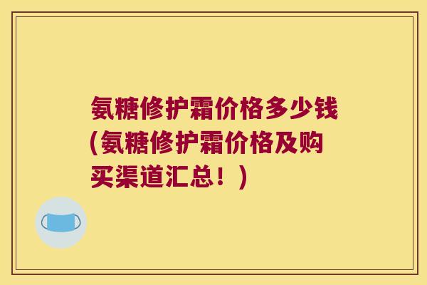 氨糖修护霜价格多少钱(氨糖修护霜价格及购买渠道汇总!) 氨糖修护霜价格多少钱(氨糖修护霜价格及购买渠道汇总!)