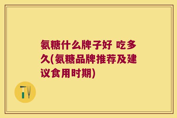 氨糖什么牌子好 吃多久(氨糖品牌推荐及建议食用时期) 氨糖什么牌子好 吃多久(氨糖品牌推荐及建议食用时期)
