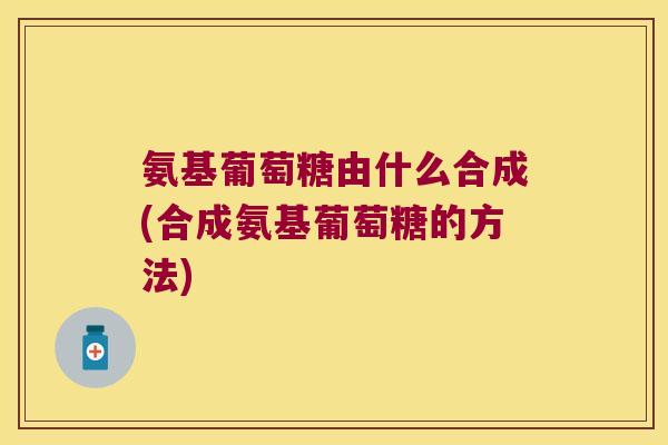 氨基葡萄糖由什么合成(合成氨基葡萄糖的方法)