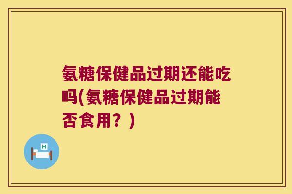 氨糖保健品过期还能吃吗(氨糖保健品过期能否食用？)