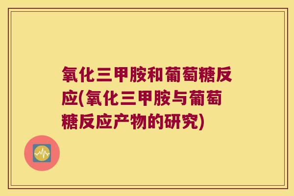 氧化三甲胺和葡萄糖反应(氧化三甲胺与葡萄糖反应产物的研究) 氧化三甲胺和葡萄糖反应(氧化三甲胺与葡萄糖反应产物的研究)