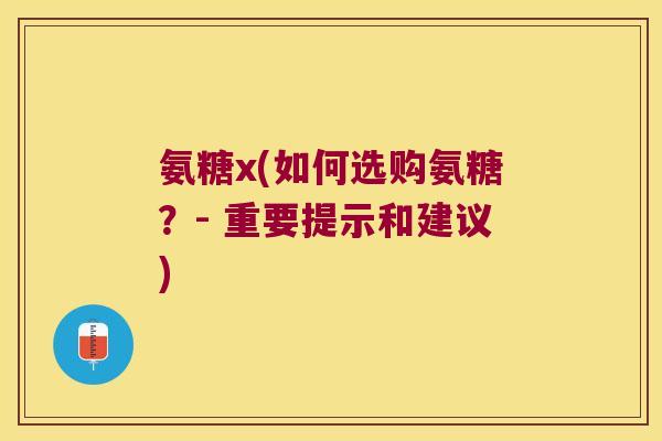 氨糖x(如何选购氨糖？- 重要提示和建议)
