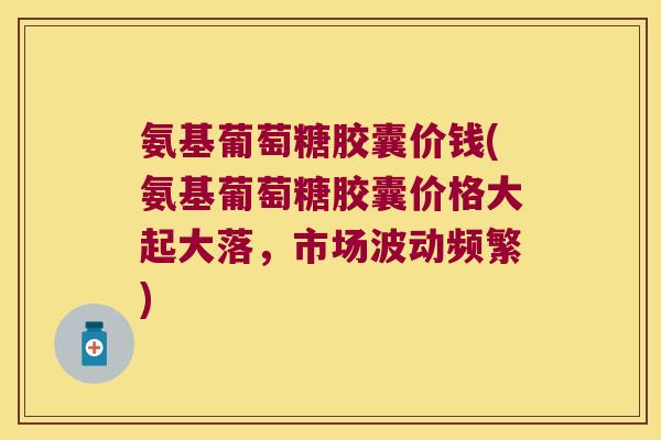 氨基葡萄糖胶囊价钱(氨基葡萄糖胶囊价格大起大落，市场波动频繁)