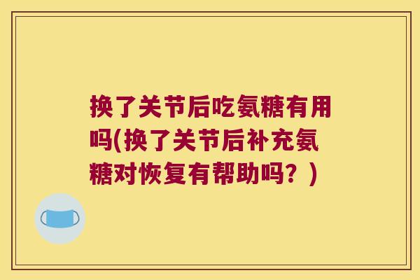换了关节后吃氨糖有用吗(换了关节后补充氨糖对恢复有帮助吗?) 换了关节后吃氨糖有用吗(换了关节后补充氨糖对恢复有帮助吗?)