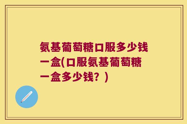 氨基葡萄糖口服多少钱一盒(口服氨基葡萄糖一盒多少钱?) 氨基葡萄糖口服多少钱一盒(口服氨基葡萄糖一盒多少钱?)