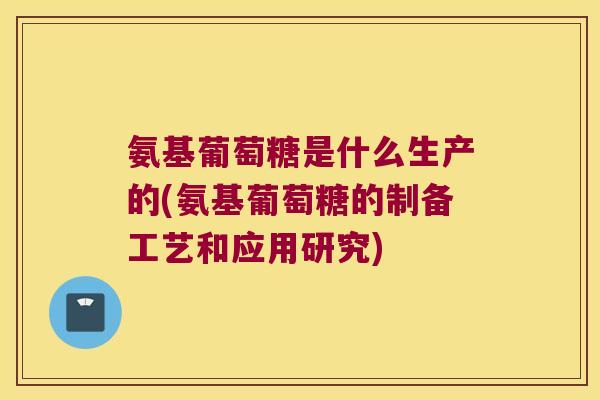 氨基葡萄糖是什么生产的(氨基葡萄糖的制备工艺和应用研究) 氨基葡萄糖是什么生产的(氨基葡萄糖的制备工艺和应用研究)
