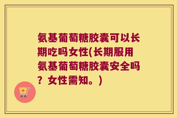 氨基葡萄糖胶囊可以长期吃吗女性(长期服用氨基葡萄糖胶囊安全吗?女性需知。) 氨基葡萄糖胶囊可以长期吃吗女性(长期服用氨基葡萄糖胶囊安全吗?女性需知。)