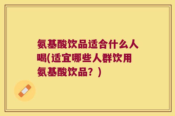 氨基酸饮品适合什么人喝(适宜哪些人群饮用氨基酸饮品？)