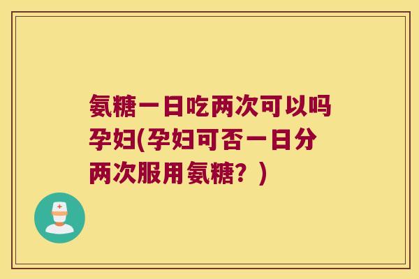 氨糖一日吃两次可以吗孕妇(孕妇可否一日分两次服用氨糖？)