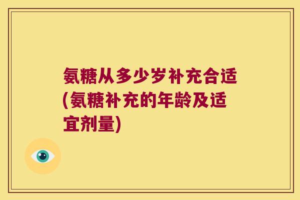 氨糖从多少岁补充合适(氨糖补充的年龄及适宜剂量) 氨糖从多少岁补充合适(氨糖补充的年龄及适宜剂量)