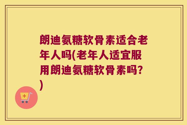 朗迪氨糖软骨素适合老年人吗(老年人适宜服用朗迪氨糖软骨素吗？)