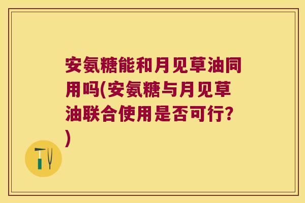 安氨糖能和月见草油同用吗(安氨糖与月见草油联合使用是否可行？)