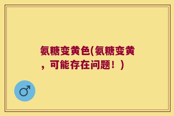氨糖变黄色(氨糖变黄，可能存在问题！)
