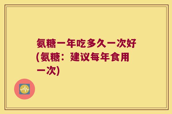 氨糖一年吃多久一次好(氨糖：建议每年食用一次)