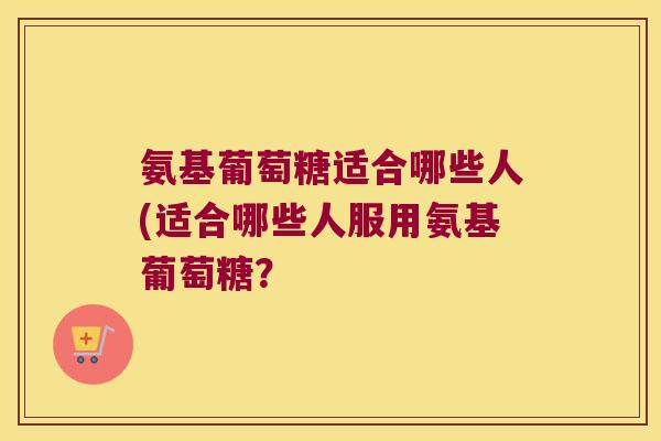 氨基葡萄糖适合哪些人(适合哪些人服用氨基葡萄糖？