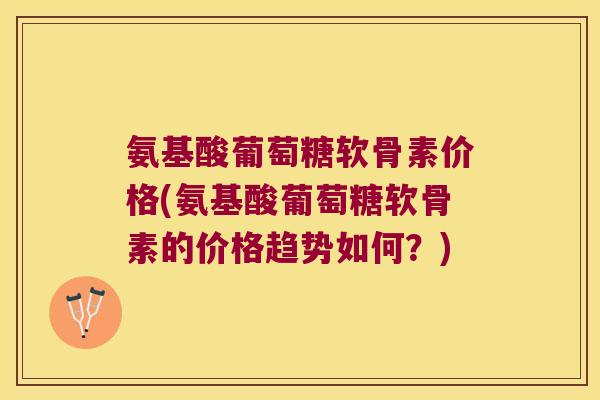 氨基酸葡萄糖软骨素价格(氨基酸葡萄糖软骨素的价格趋势如何？)