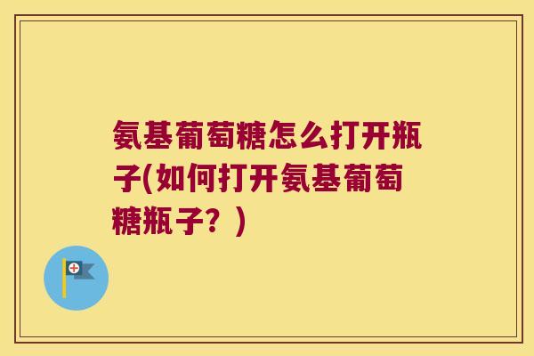 氨基葡萄糖怎么打开瓶子(如何打开氨基葡萄糖瓶子?) 氨基葡萄糖怎么打开瓶子(如何打开氨基葡萄糖瓶子?)
