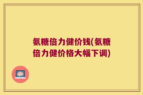 氨糖倍力健价钱(氨糖倍力健价格大幅下调)