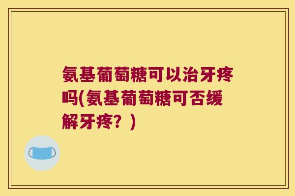 氨基葡萄糖可以牙疼吗(氨基葡萄糖可否缓解牙疼?) 氨基葡萄糖可以牙疼吗(氨基葡萄糖可否缓解牙疼?)