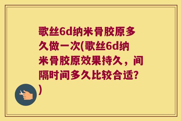 歌丝6d纳米骨胶原多久做一次(歌丝6d纳米骨胶原效果持久,间隔时间多久比较合适?) 歌丝6d纳米骨胶原多久做一次(歌丝6d纳米骨胶原效果持久,间隔时间多久比较合适?)