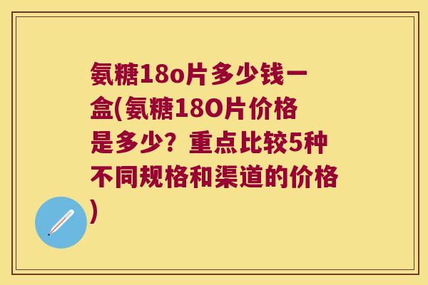 氨糖18o片多少钱一盒(氨糖18O片价格是多少?重点比较5种不同规格和渠道的价格) 氨糖18o片多少钱一盒(氨糖18O片价格是多少?重点比较5种不同规格和渠道的价格)