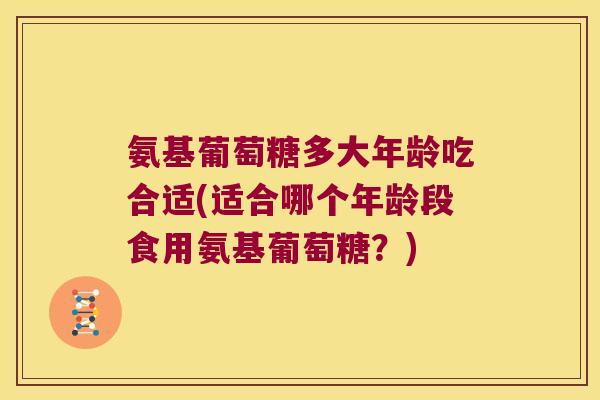 氨基葡萄糖多大年龄吃合适(适合哪个年龄段食用氨基葡萄糖?) 氨基葡萄糖多大年龄吃合适(适合哪个年龄段食用氨基葡萄糖?)