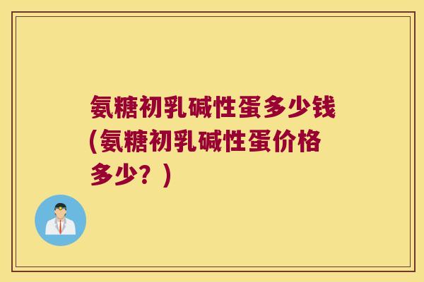 氨糖初乳碱性蛋多少钱(氨糖初乳碱性蛋价格多少？)