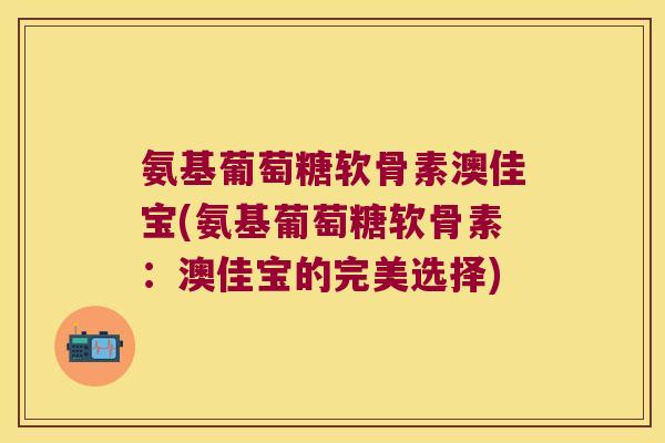 氨基葡萄糖软骨素澳佳宝(氨基葡萄糖软骨素:澳佳宝的完美选择) 氨基葡萄糖软骨素澳佳宝(氨基葡萄糖软骨素:澳佳宝的完美选择)