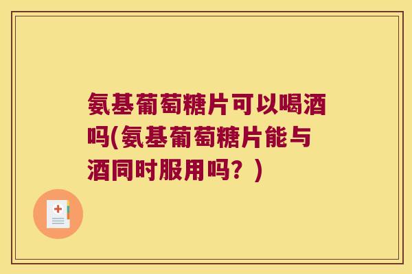 氨基葡萄糖片可以喝酒吗(氨基葡萄糖片能与酒同时服用吗？)