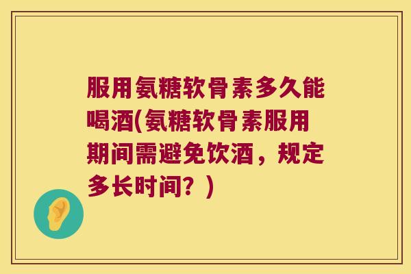 服用氨糖软骨素多久能喝酒(氨糖软骨素服用期间需避免饮酒，规定多长时间？)
