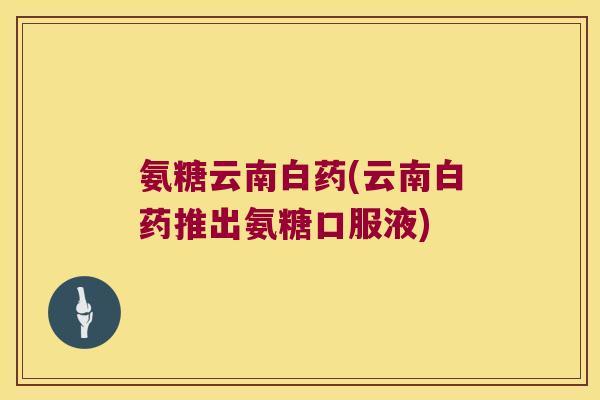 氨糖云南白药(云南白药推出氨糖口服液)