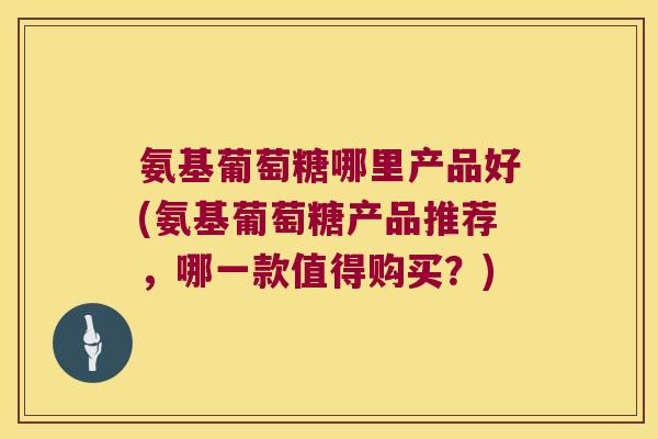 氨基葡萄糖哪里产品好(氨基葡萄糖产品推荐，哪一款值得购买？)
