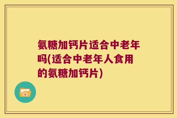 氨糖加钙片适合中老年吗(适合中老年人食用的氨糖加钙片)