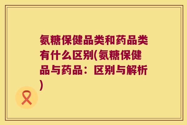 氨糖保健品类和药品类有什么区别(氨糖保健品与药品:区别与解析) 氨糖保健品类和药品类有什么区别(氨糖保健品与药品:区别与解析)