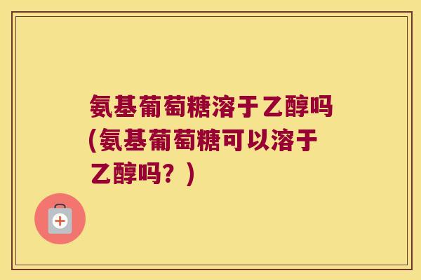 氨基葡萄糖溶于乙醇吗(氨基葡萄糖可以溶于乙醇吗？)