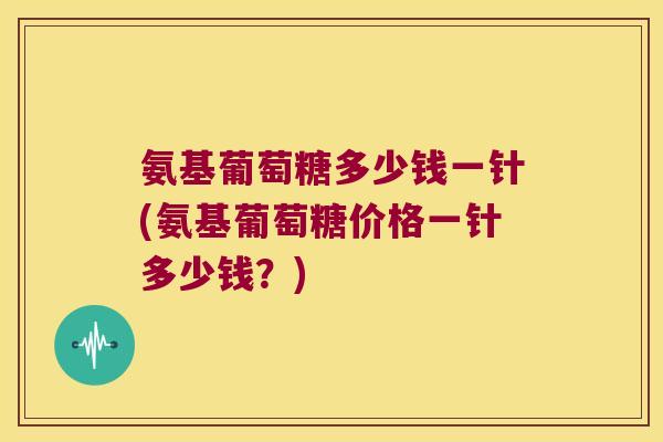 氨基葡萄糖多少钱一针(氨基葡萄糖价格一针多少钱？)