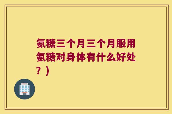 氨糖三个月三个月服用氨糖对身体有什么好处？)