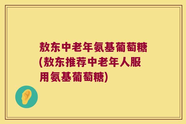 敖东中老年氨基葡萄糖(敖东推荐中老年人服用氨基葡萄糖) 敖东中老年氨基葡萄糖(敖东推荐中老年人服用氨基葡萄糖)