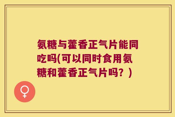 氨糖与藿香正气片能同吃吗(可以同时食用氨糖和藿香正气片吗？)
