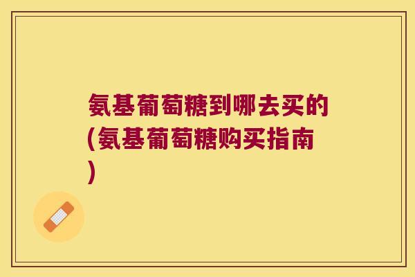 氨基葡萄糖到哪去买的(氨基葡萄糖购买指南)