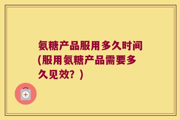 氨糖产品服用多久时间(服用氨糖产品需要多久见效？)