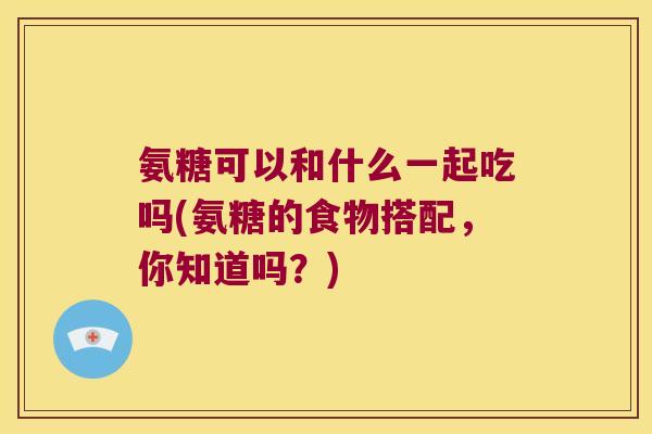 氨糖可以和什么一起吃吗(氨糖的食物搭配,你知道吗?) 氨糖可以和什么一起吃吗(氨糖的食物搭配,你知道吗?)