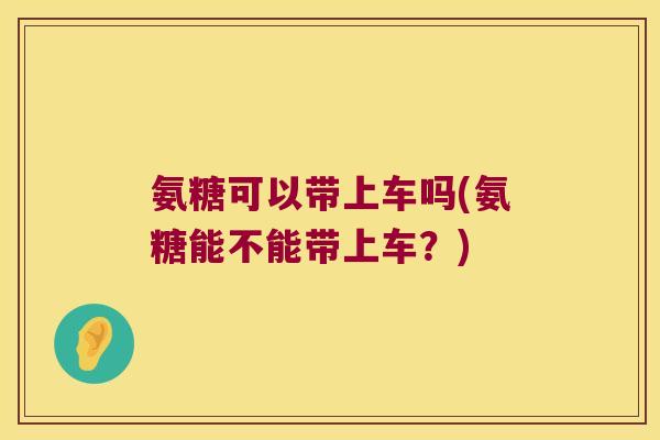 氨糖可以带上车吗(氨糖能不能带上车?) 氨糖可以带上车吗(氨糖能不能带上车?)